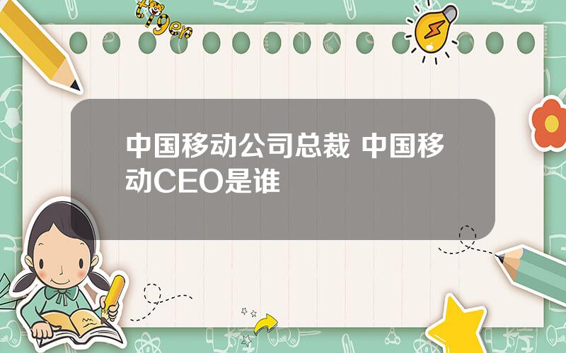 中国移动公司总裁 中国移动CEO是谁